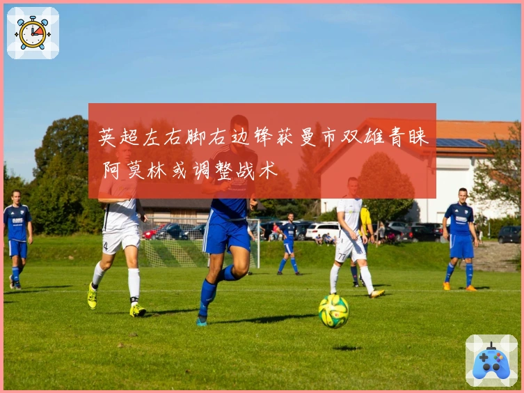 英超左右脚右边锋获曼市双雄青睐 阿莫林或调整战术