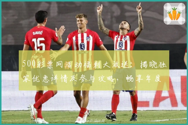500彩票网活动福利大放送：揭晓独家优惠详情及参与攻略，畅享年度超值权益