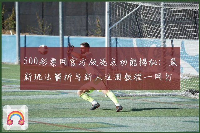 500彩票网官方版亮点功能揭秘：最新玩法解析与新人注册教程一网打尽