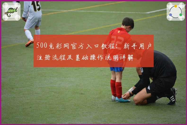 500竞彩网官方入口教程：新手用户注册流程及基础操作说明详解