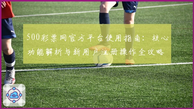 500彩票网官方平台使用指南：核心功能解析与新用户注册操作全攻略