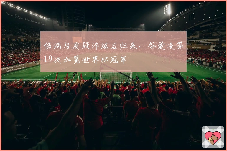 伤病与质疑淬炼后归来，谷爱凌第19次加冕世界杯冠军