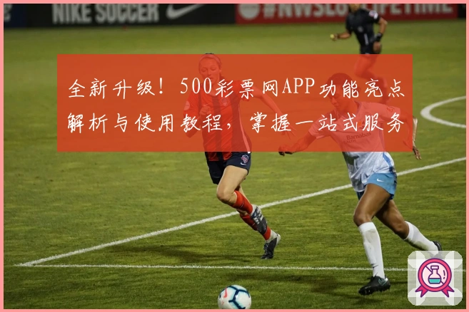 全新升级！500彩票网APP功能亮点解析与使用教程，掌握一站式服务体验