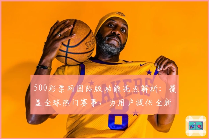 500彩票网国际版功能亮点解析：覆盖全球热门赛事，为用户提供全新数据服务体验