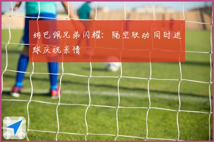 姆巴佩兄弟闪耀：隔空联动 同时进球庆祝亲情