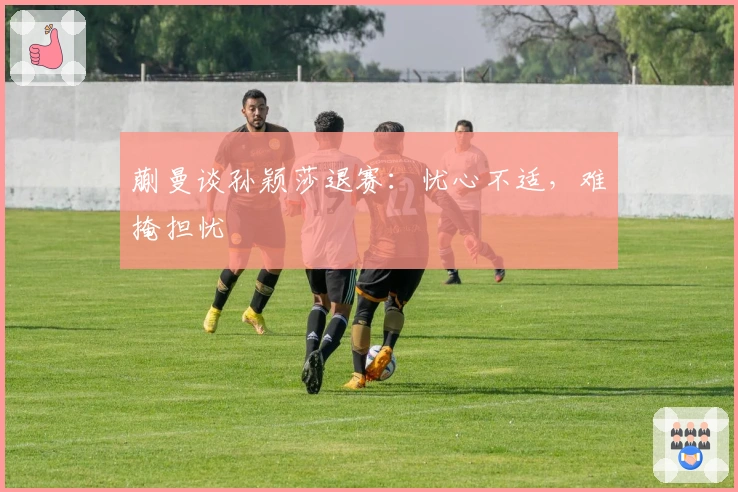 蒯曼谈孙颖莎退赛：忧心不适，难掩担忧