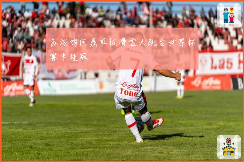 苏翊鸣问鼎单板滑雪大跳台世界杯赛季桂冠