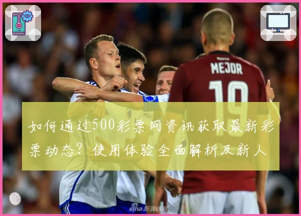 如何通过500彩票网资讯获取最新彩票动态？使用体验全面解析及新人指南
