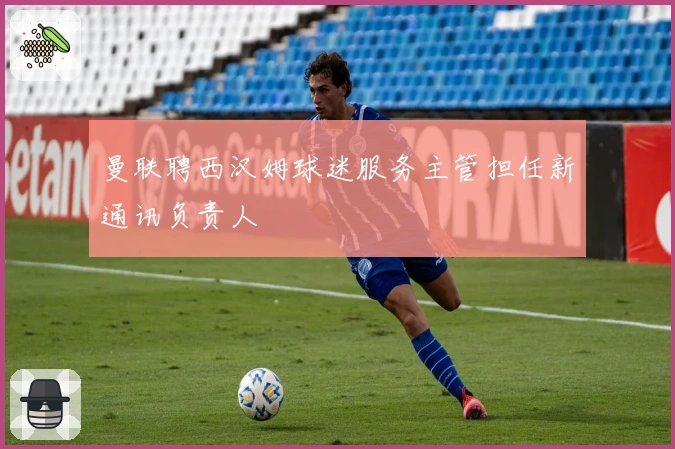 曼联聘西汉姆球迷服务主管担任新通讯负责人