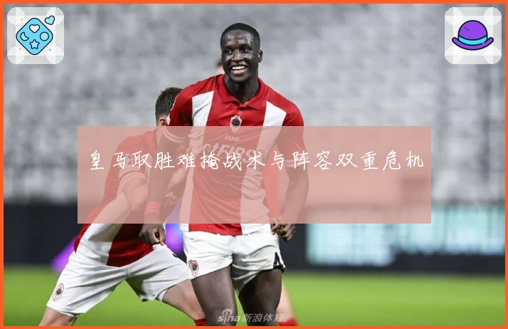 皇马取胜难掩战术与阵容双重危机