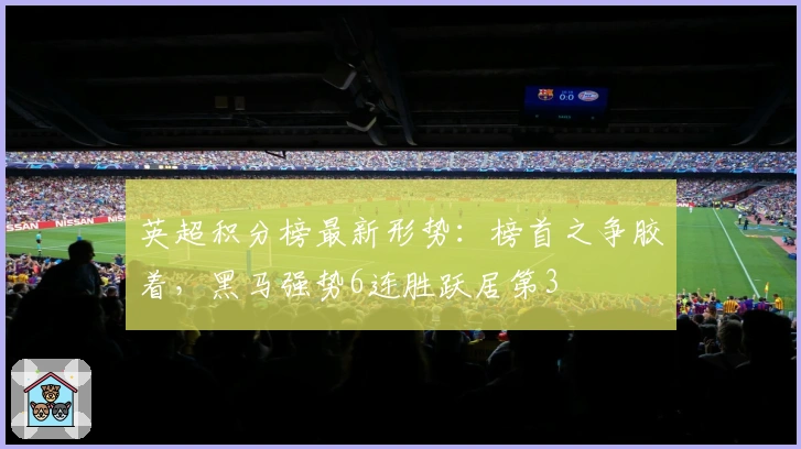 英超积分榜最新形势：榜首之争胶着，黑马强势6连胜跃居第3